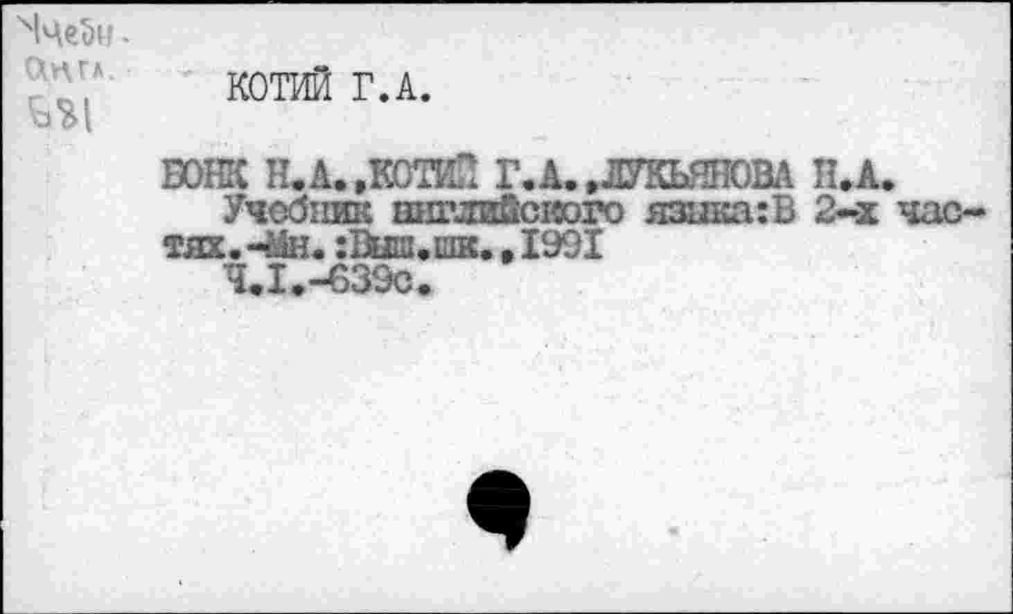 ﻿Ч1че^и -СЩГЛ.	КОТИЙ Г.А. БОНК Н. А. .КОТИН Г.А. .ЛУКЬЯНОВА П.А. Учебник английского язика:В 2-х час- тях. -йн.	. 1991 Ч.1.-639С.